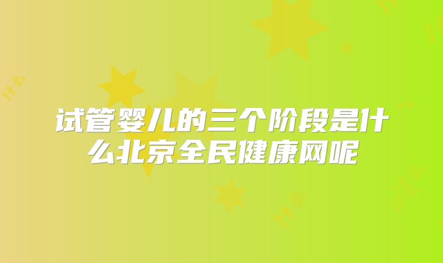 试管婴儿的三个阶段是什么北京全民健康网呢