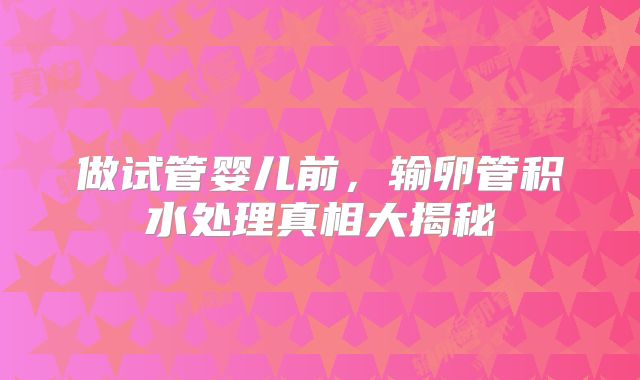 做试管婴儿前，输卵管积水处理真相大揭秘