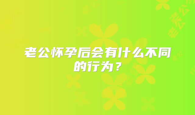 老公怀孕后会有什么不同的行为?