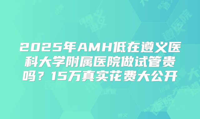 2025年AMH低在遵义医科大学附属医院做试管贵吗？15万真实花费大公开