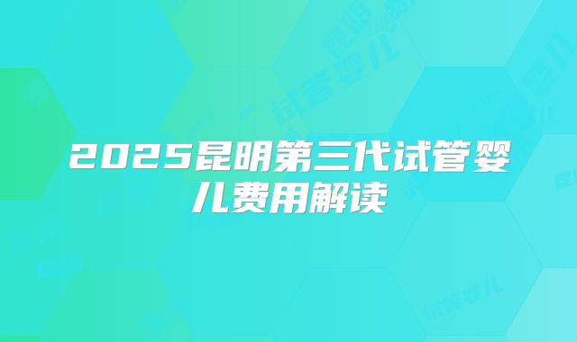 2025昆明第三代试管婴儿费用解读