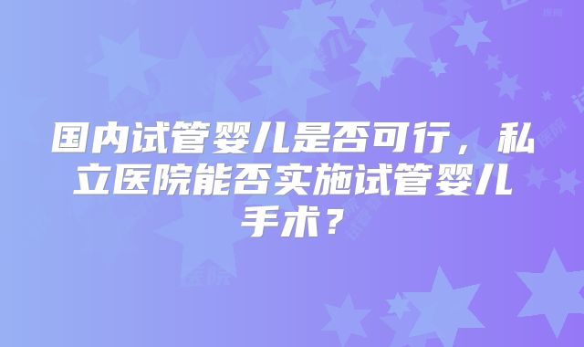 国内试管婴儿是否可行，私立医院能否实施试管婴儿手术？