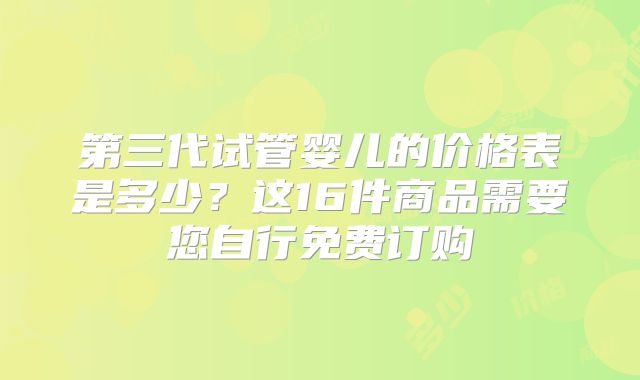 第三代试管婴儿的价格表是多少？这16件商品需要您自行免费订购