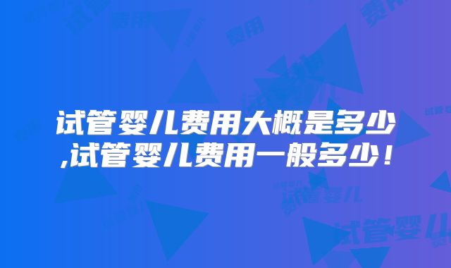 试管婴儿费用大概是多少,试管婴儿费用一般多少！