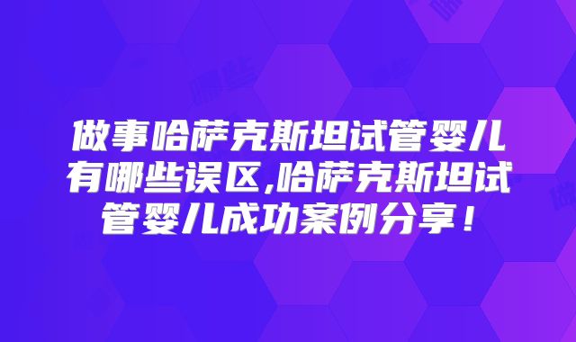 做事哈萨克斯坦试管婴儿有哪些误区,哈萨克斯坦试管婴儿成功案例分享!