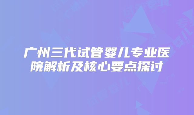 广州三代试管婴儿专业医院解析及核心要点探讨