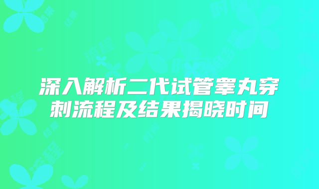 深入解析二代试管睾丸穿刺流程及结果揭晓时间