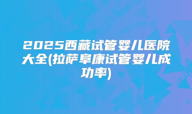 2025西藏试管婴儿医院大全(拉萨阜康试管婴儿成功率)
