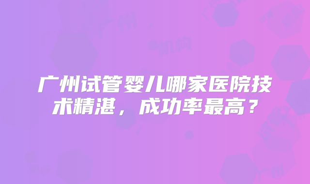 广州试管婴儿哪家医院技术精湛，成功率最高？
