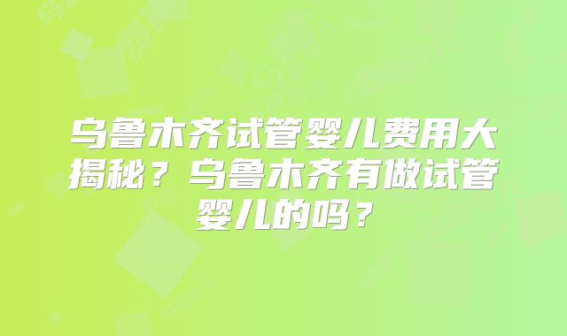 乌鲁木齐试管婴儿费用大揭秘?乌鲁木齐有做试管婴儿的吗?