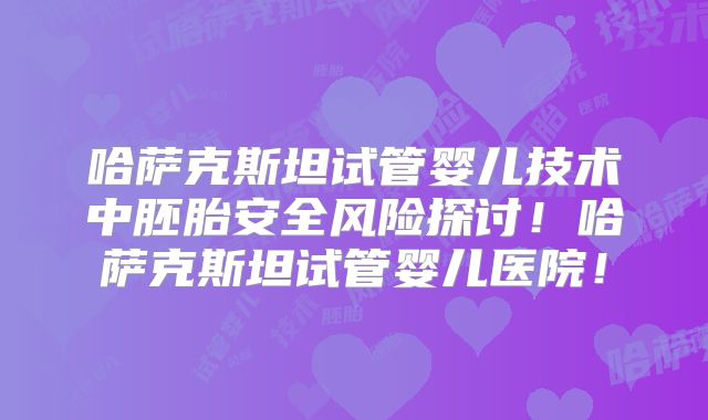 哈萨克斯坦试管婴儿技术中胚胎安全风险探讨!哈萨克斯坦试管婴儿医院!