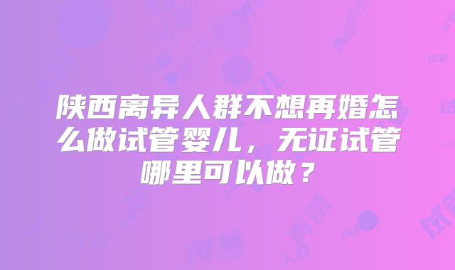 陕西离异人群不想再婚怎么做试管婴儿，无证试管哪里可以做？