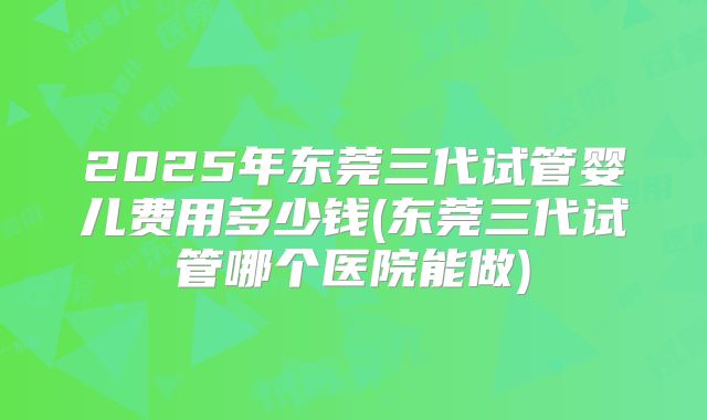 2025年东莞三代试管婴儿费用多少钱(东莞三代试管哪个医院能做)