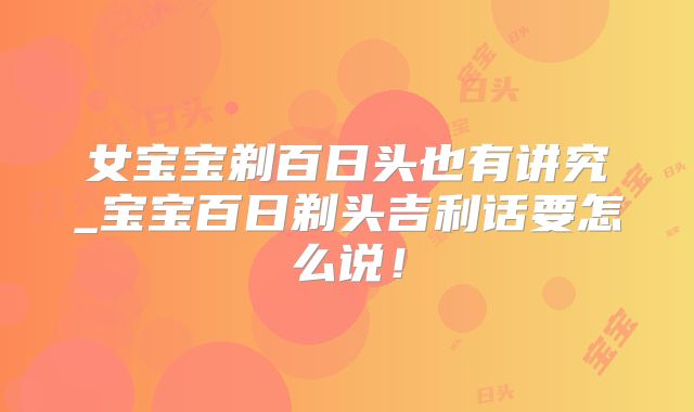 女宝宝剃百日头也有讲究_宝宝百日剃头吉利话要怎么说！