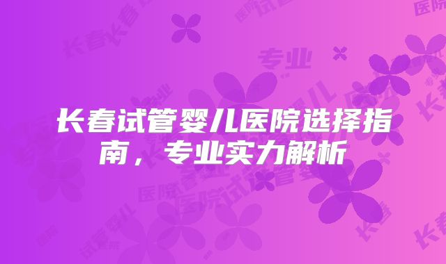 长春试管婴儿医院选择指南，专业实力解析
