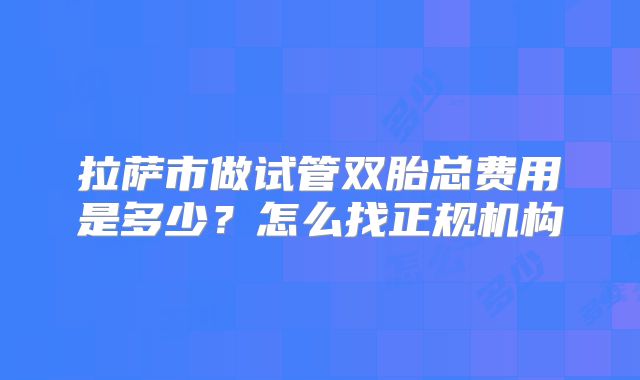 拉萨市做试管双胎总费用是多少？怎么找正规机构