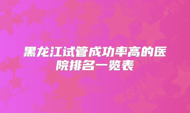 黑龙江试管成功率高的医院排名一览表