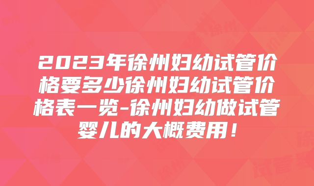 2023年徐州妇幼试管价格要多少徐州妇幼试管价格表一览-徐州妇幼做试管婴儿的大概费用！