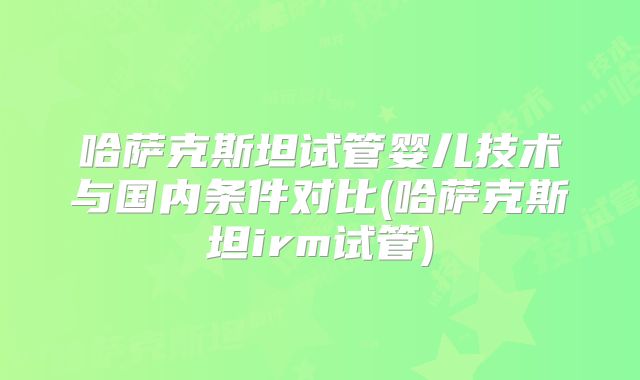 哈萨克斯坦试管婴儿技术与国内条件对比(哈萨克斯坦irm试管)