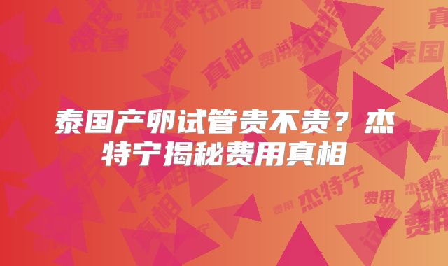 泰国产卵试管贵不贵?杰特宁揭秘费用真相