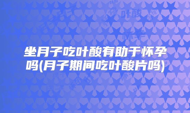 坐月子吃叶酸有助于怀孕吗(月子期间吃叶酸片吗)