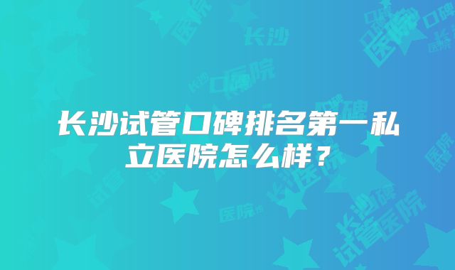 长沙试管口碑排名第一私立医院怎么样？