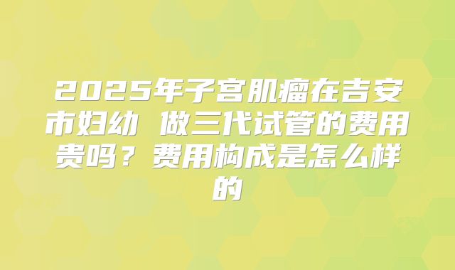 2025年子宫肌瘤在吉安市妇幼 做三代试管的费用贵吗?费用构成是怎么样的