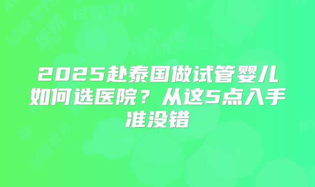 2025赴泰国做试管婴儿如何选医院？从这5点入手准没错