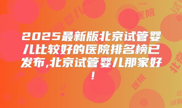 2025最新版北京试管婴儿比较好的医院排名榜已发布,北京试管婴儿那家好！
