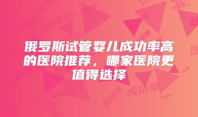 俄罗斯试管婴儿成功率高的医院推荐，哪家医院更值得选择