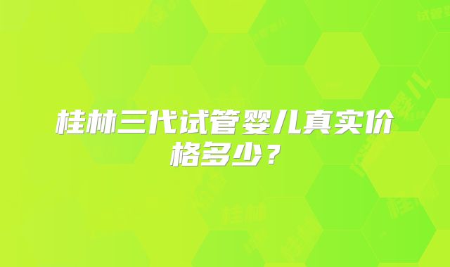 桂林三代试管婴儿真实价格多少？