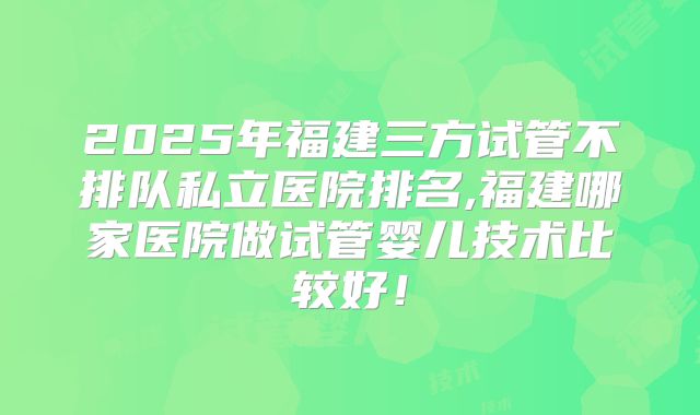 2025年福建三方试管不排队私立医院排名,福建哪家医院做试管婴儿技术比较好！