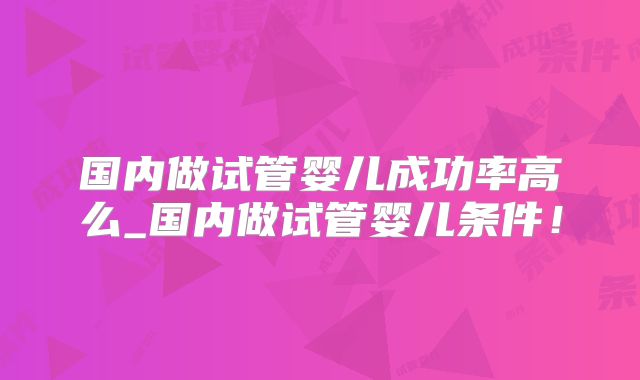 国内做试管婴儿成功率高么_国内做试管婴儿条件！