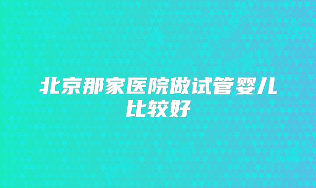 北京那家医院做试管婴儿比较好