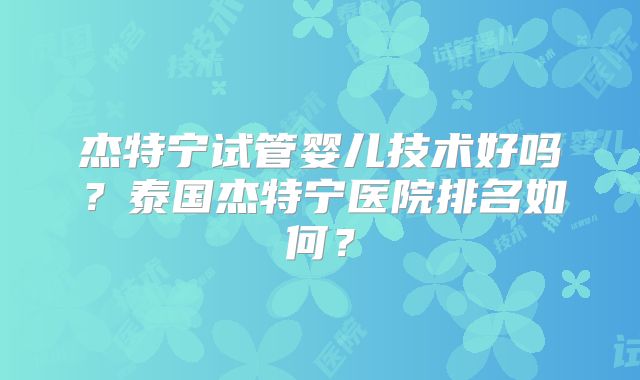 杰特宁试管婴儿技术好吗？泰国杰特宁医院排名如何？