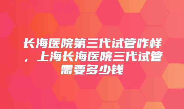 长海医院第三代试管咋样，上海长海医院三代试管需要多少钱