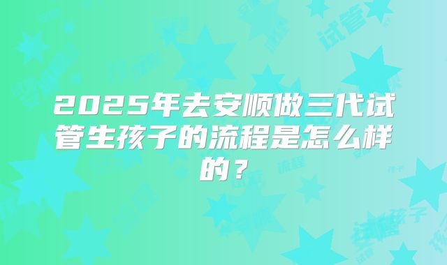 2025年去安顺做三代试管生孩子的流程是怎么样的？