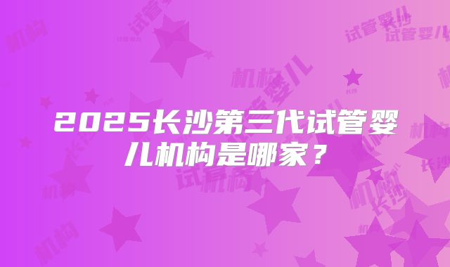 2025长沙第三代试管婴儿机构是哪家？