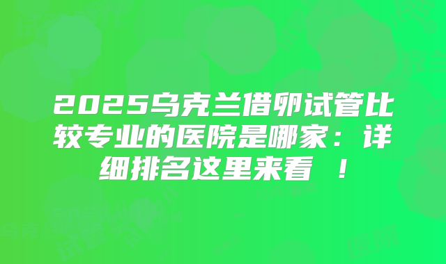 2025乌克兰借卵试管比较专业的医院是哪家：详细排名这里来看 ！