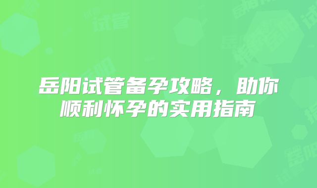 岳阳试管备孕攻略，助你顺利怀孕的实用指南