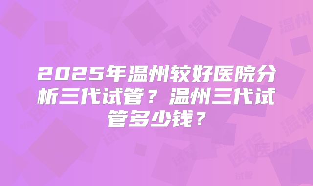 2025年温州较好医院分析三代试管？温州三代试管多少钱？