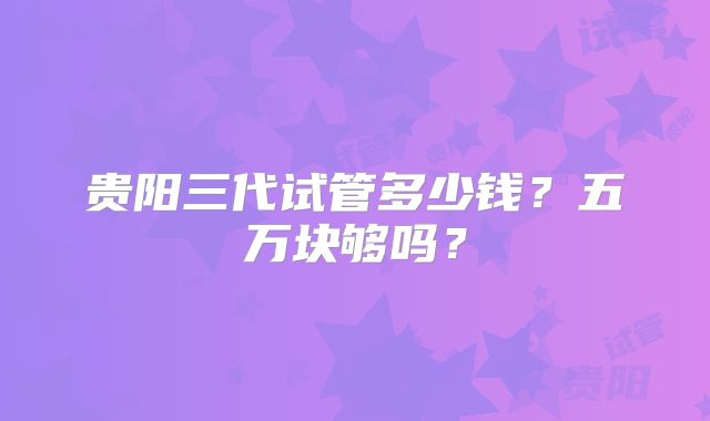 贵阳三代试管多少钱？五万块够吗？