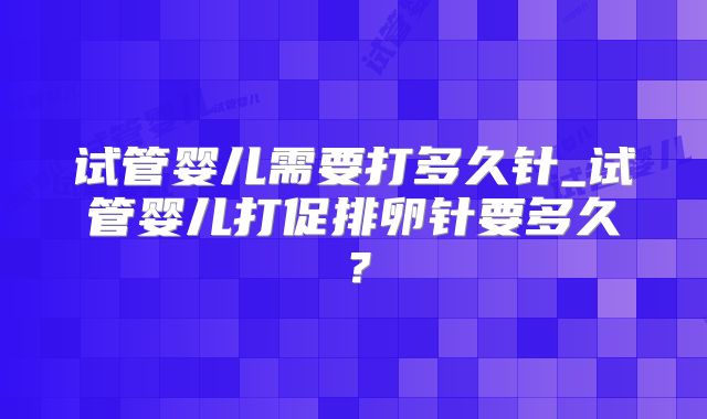 试管婴儿需要打多久针_试管婴儿打促排卵针要多久？