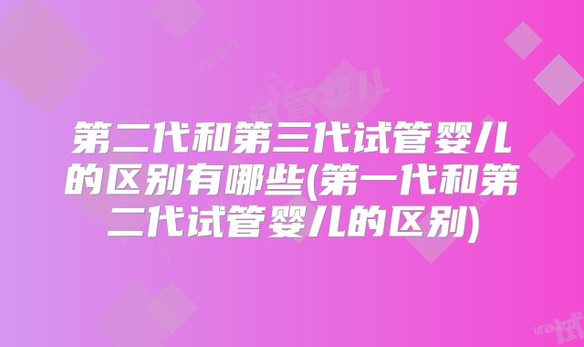 第二代和第三代试管婴儿的区别有哪些(第一代和第二代试管婴儿的区别)