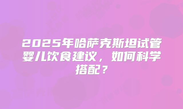 2025年哈萨克斯坦试管婴儿饮食建议,如何科学搭配?