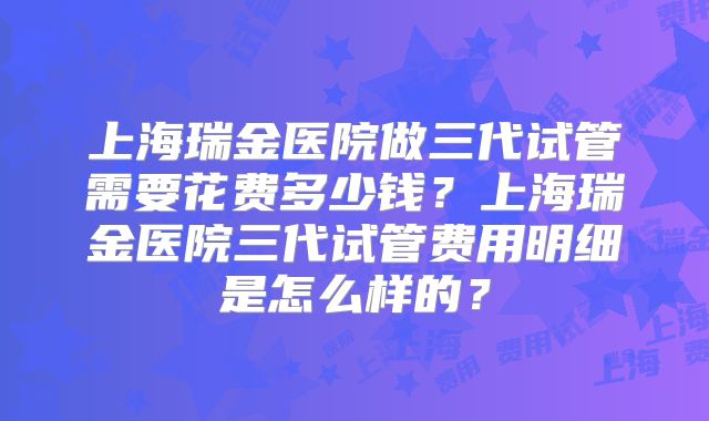 上海瑞金医院做三代试管需要花费多少钱？上海瑞金医院三代试管费用明细是怎么样的？