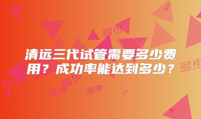 清远三代试管需要多少费用？成功率能达到多少？