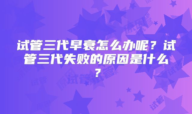 试管三代早衰怎么办呢？试管三代失败的原因是什么？