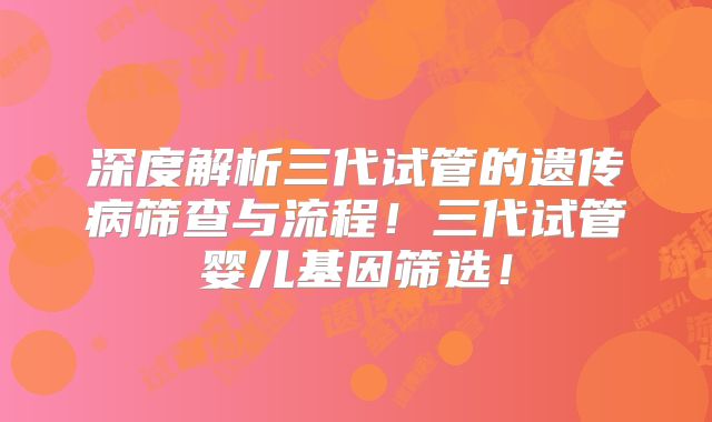 深度解析三代试管的遗传病筛查与流程！三代试管婴儿基因筛选！