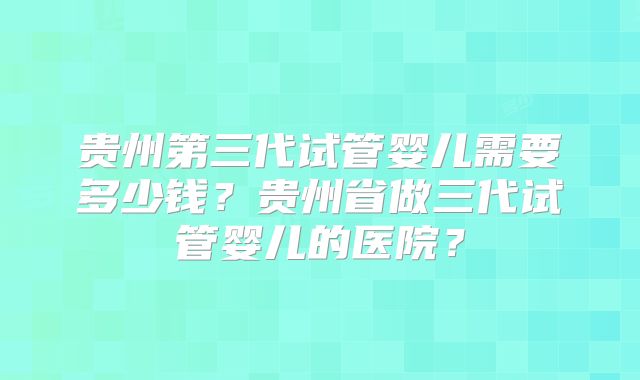 贵州第三代试管婴儿需要多少钱?贵州省做三代试管婴儿的医院?